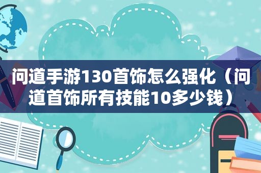 问道手游130首饰怎么强化（问道首饰所有技能10多少钱）