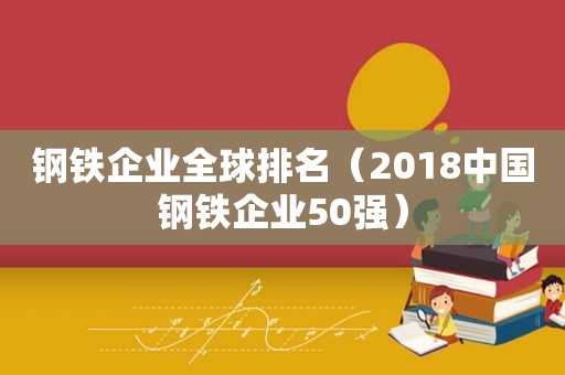 钢铁企业全球排名（2018中国钢铁企业50强）