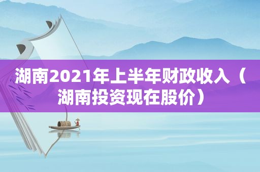 湖南2021年上半年财政收入（湖南投资现在股价）