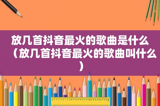 放几首抖音最火的歌曲是什么（放几首抖音最火的歌曲叫什么）