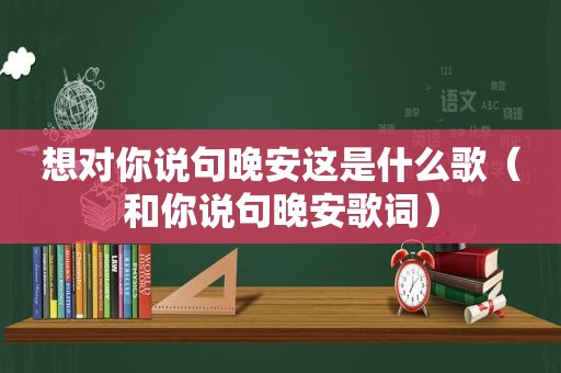 想对你说句晚安这是什么歌（和你说句晚安歌词）