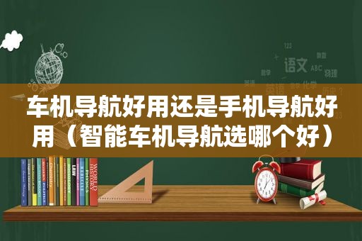 车机导航好用还是手机导航好用（智能车机导航选哪个好）