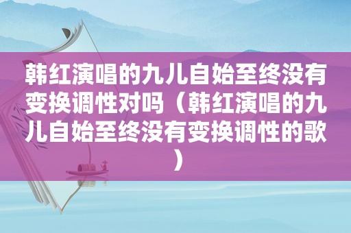 韩红演唱的九儿自始至终没有变换调性对吗（韩红演唱的九儿自始至终没有变换调性的歌）