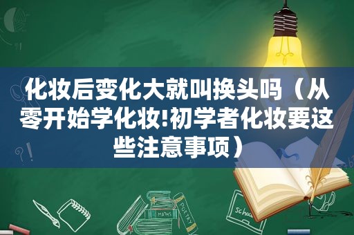 化妆后变化大就叫换头吗（从零开始学化妆!初学者化妆要这些注意事项）