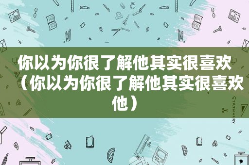 你以为你很了解他其实很喜欢（你以为你很了解他其实很喜欢他）