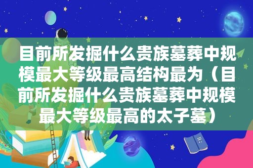 目前所发掘什么贵族墓葬中规模最大等级最高结构最为（目前所发掘什么贵族墓葬中规模最大等级最高的太子墓）