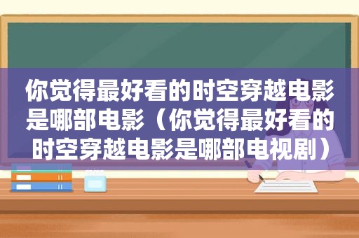 你觉得最好看的时空穿越电影是哪部电影（你觉得最好看的时空穿越电影是哪部电视剧）