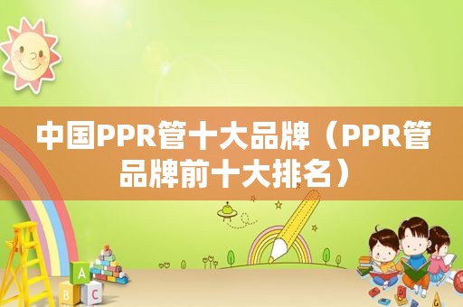 中国PPR管十大品牌（PPR管品牌前十大排名）