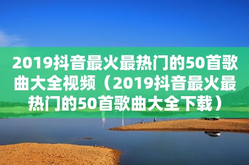 2019抖音最火最热门的50首歌曲大全视频（2019抖音最火最热门的50首歌曲大全下载）