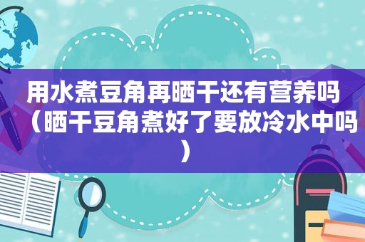 用水煮豆角再晒干还有营养吗（晒干豆角煮好了要放冷水中吗）