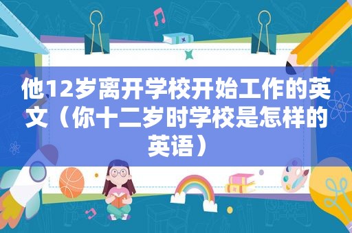 他12岁离开学校开始工作的英文（你十二岁时学校是怎样的英语）