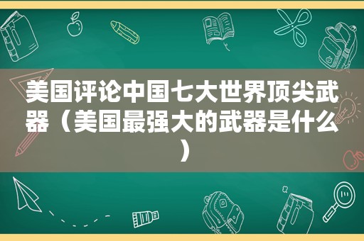 美国评论中国七大世界顶尖武器（美国最强大的武器是什么）