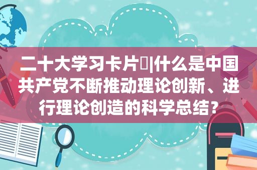 二十大学习卡片⑪|什么是中国 *** 不断推动理论创新、进行理论创造的科学总结？