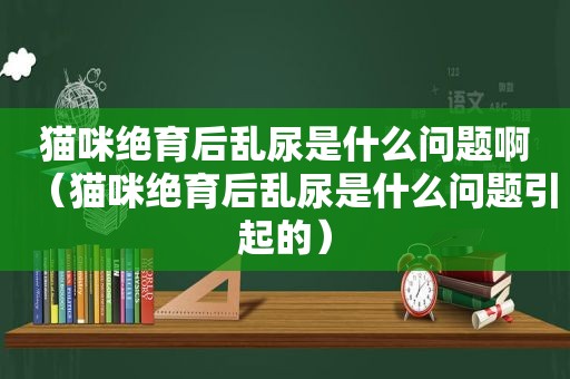 猫咪绝育后乱尿是什么问题啊（猫咪绝育后乱尿是什么问题引起的）