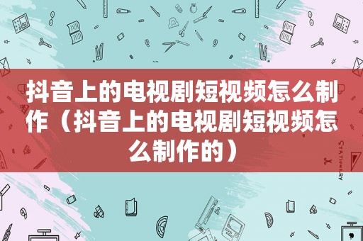 抖音上的电视剧短视频怎么制作（抖音上的电视剧短视频怎么制作的）