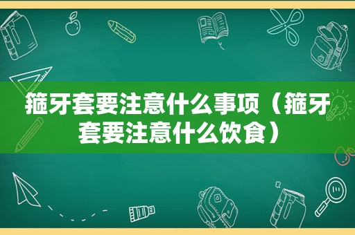 箍牙套要注意什么事项（箍牙套要注意什么饮食）