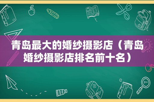 青岛最大的婚纱摄影店（青岛婚纱摄影店排名前十名）