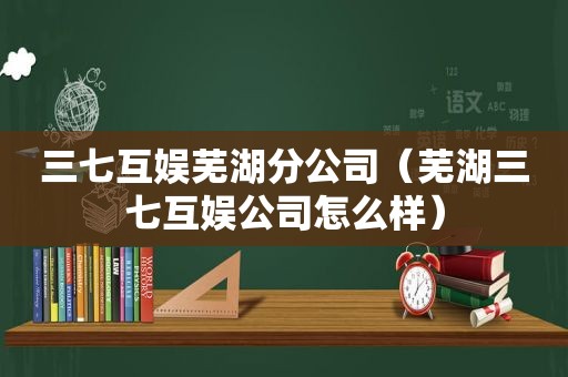 三七互娱芜湖分公司（芜湖三七互娱公司怎么样）