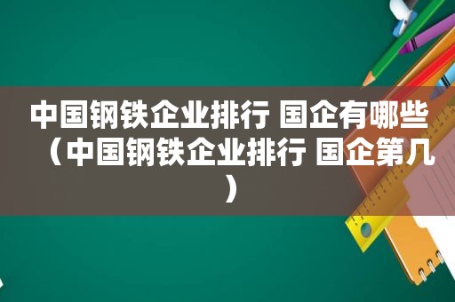 中国钢铁企业排行 国企有哪些（中国钢铁企业排行 国企第几）