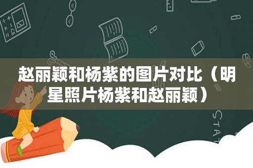 赵丽颖和杨紫的图片对比（明星照片杨紫和赵丽颖）