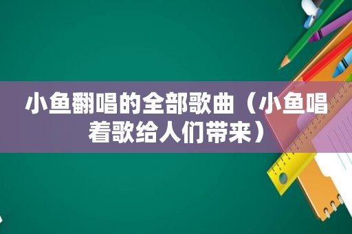 小鱼翻唱的全部歌曲（小鱼唱着歌给人们带来）