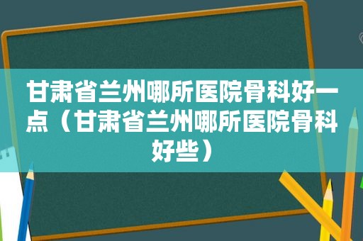 甘肃省 *** 哪所医院骨科好一点（甘肃省 *** 哪所医院骨科好些）