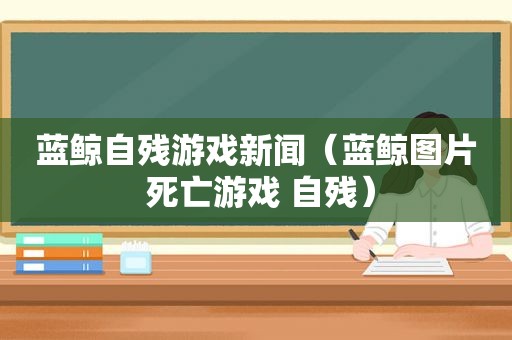 蓝鲸自残游戏新闻（蓝鲸图片 死亡游戏 自残）