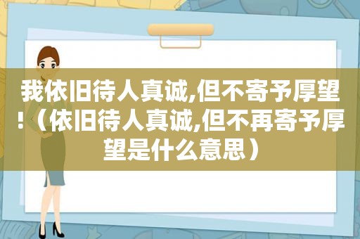 我依旧待人真诚,但不寄予厚望!（依旧待人真诚,但不再寄予厚望是什么意思）