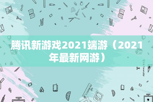 腾讯新游戏2021端游（2021年最新网游）