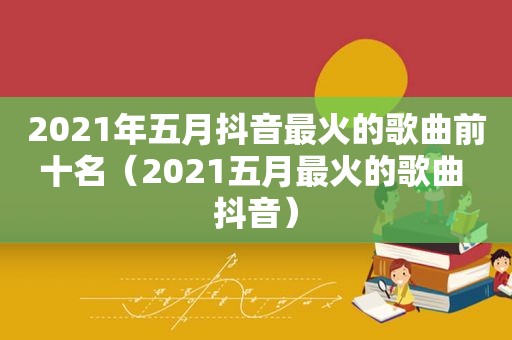 2021年五月抖音最火的歌曲前十名（2021五月最火的歌曲 抖音）