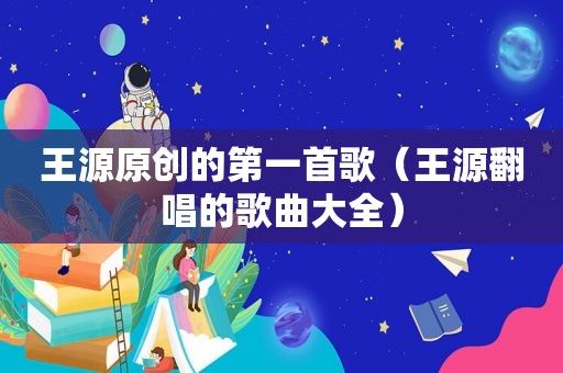 王源原创的第一首歌（王源翻唱的歌曲大全）