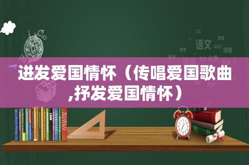 迸发爱国情怀（传唱爱国歌曲,抒发爱国情怀）