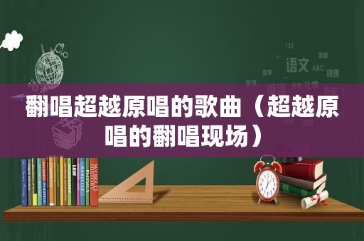 翻唱超越原唱的歌曲（超越原唱的翻唱现场）