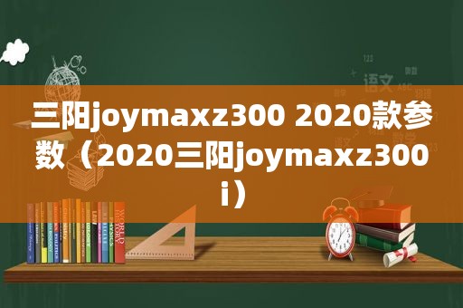 三阳joymaxz300 2020款参数（2020三阳joymaxz300i）