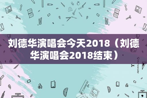 刘德华演唱会今天2018（刘德华演唱会2018结束）