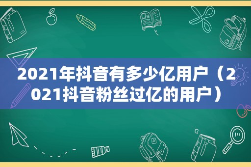 2021年抖音有多少亿用户（2021抖音粉丝过亿的用户）