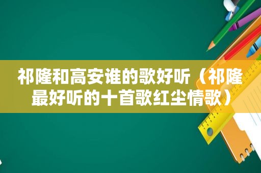 祁隆和高安谁的歌好听（祁隆最好听的十首歌红尘情歌）