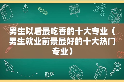 男生以后最吃香的十大专业（男生就业前景最好的十大热门专业）