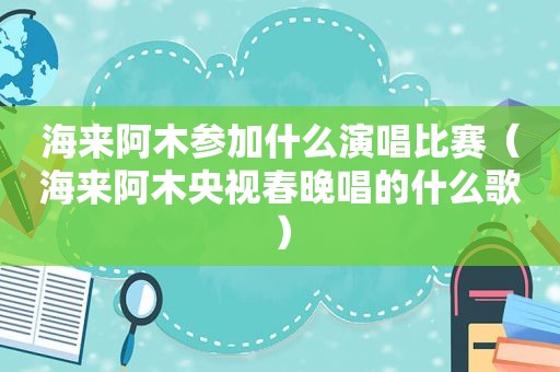 海来阿木参加什么演唱比赛（海来阿木央视春晚唱的什么歌）