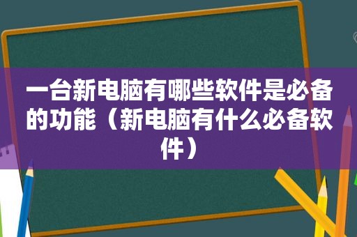 一台新电脑有哪些软件是必备的功能（新电脑有什么必备软件）