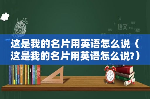 这是我的名片用英语怎么说（这是我的名片用英语怎么说?）