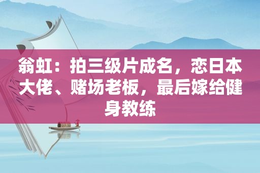 翁虹：拍 *** 成名，恋日本大佬、 *** 老板，最后嫁给健身教练