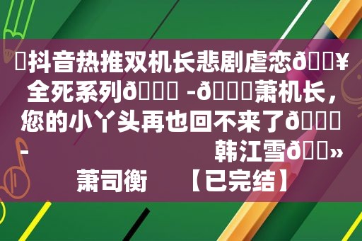 ⛱抖音热推双机长悲剧虐恋🔥全死系列💔 -🕊萧机长，您的小丫头再也回不来了🕊-                             韩江雪🔻萧司衡     【已完结】