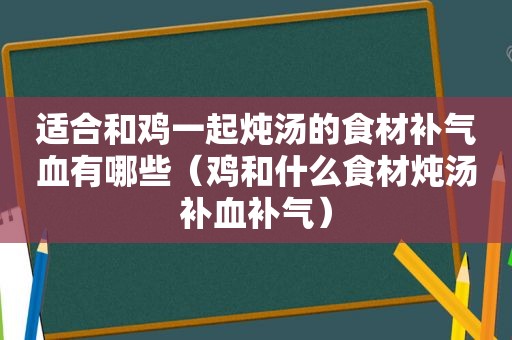 适合和鸡一起炖汤的食材补气血有哪些（鸡和什么食材炖汤补血补气）