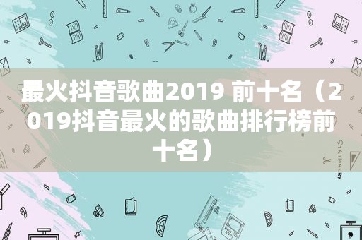 最火抖音歌曲2019 前十名（2019抖音最火的歌曲排行榜前十名）