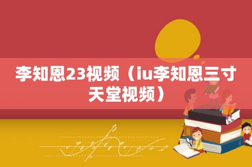 李知恩23视频（iu李知恩三寸天堂视频）