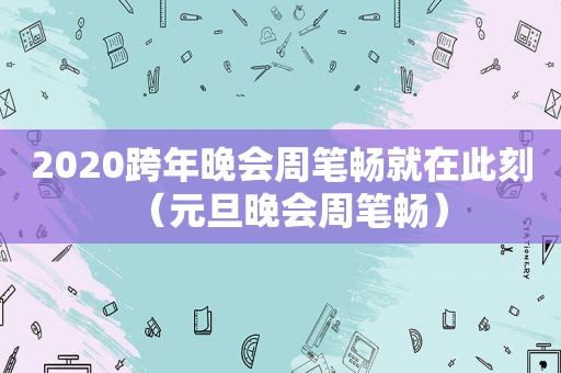 2020跨年晚会周笔畅就在此刻（元旦晚会周笔畅）