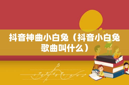 抖音神曲小白兔（抖音小白兔歌曲叫什么）