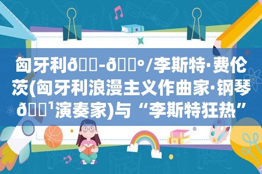 匈牙利🇭🇺/李斯特·费伦茨(匈牙利浪漫主义作曲家·钢琴🎹演奏家)与“李斯特狂热”