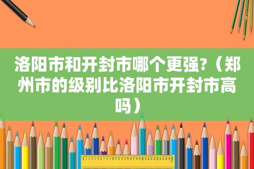 洛阳市和开封市哪个更强?（郑州市的级别比洛阳市开封市高吗）